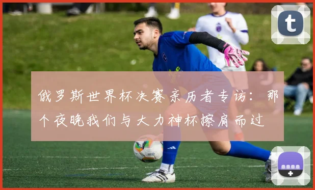 俄罗斯世界杯决赛亲历者专访：那个夜晚我们与大力神杯擦肩而过