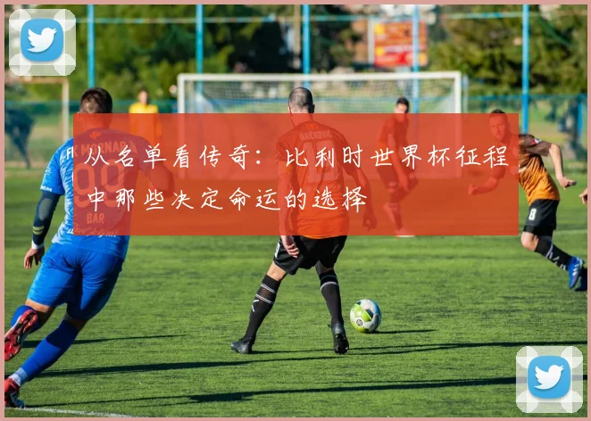 从名单看传奇:比利时世界杯征程中那些决定命运的选择