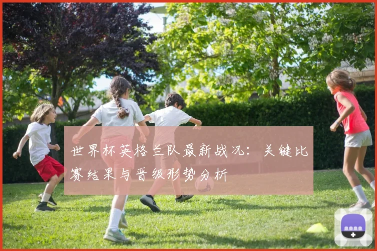 世界杯英格兰队最新战况：关键比赛结果与晋级形势分析