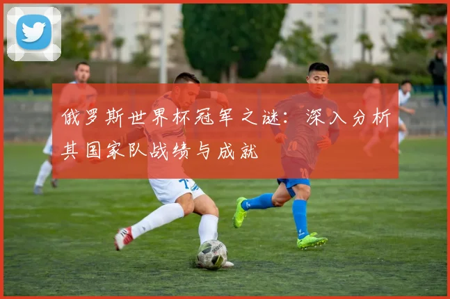 俄罗斯世界杯冠军之谜：深入分析其国家队战绩与成就