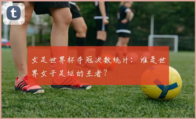 女足世界杯夺冠次数统计：谁是世界女子足坛的王者？