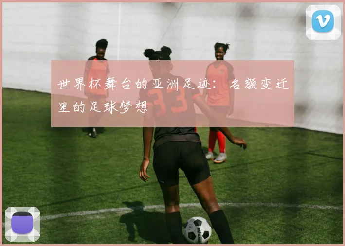 世界杯舞台的亚洲足迹：名额变迁里的足球梦想