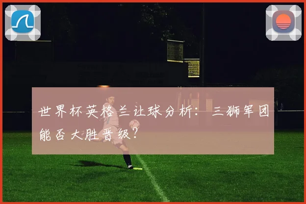 世界杯英格兰让球分析：三狮军团能否大胜晋级？