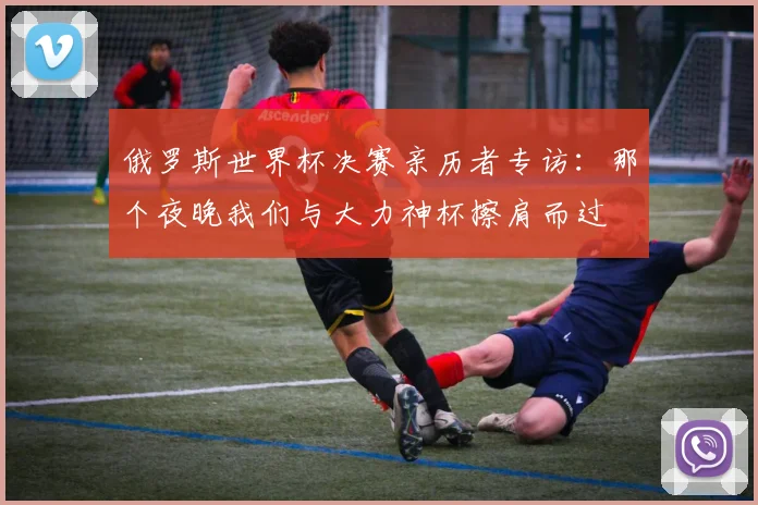 俄罗斯世界杯决赛亲历者专访：那个夜晚我们与大力神杯擦肩而过