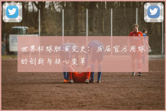世界杯球胆演变史：历届官方用球的创新与核心变革
