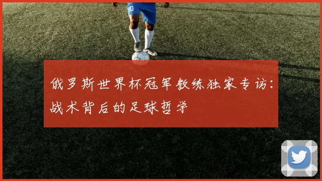 俄罗斯世界杯冠军教练独家专访：战术背后的足球哲学