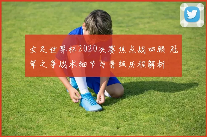 女足世界杯2020决赛焦点战回顾 冠军之争战术细节与晋级历程解析