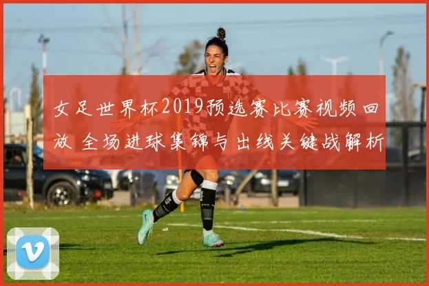 女足世界杯2019预选赛比赛视频回放 全场进球集锦与出线关键战解析