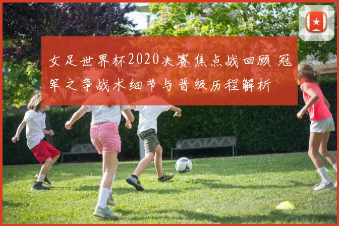 女足世界杯2020决赛焦点战回顾 冠军之争战术细节与晋级历程解析